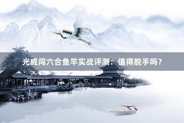 光威闯六合鱼竿实战评测：值得脱手吗？
