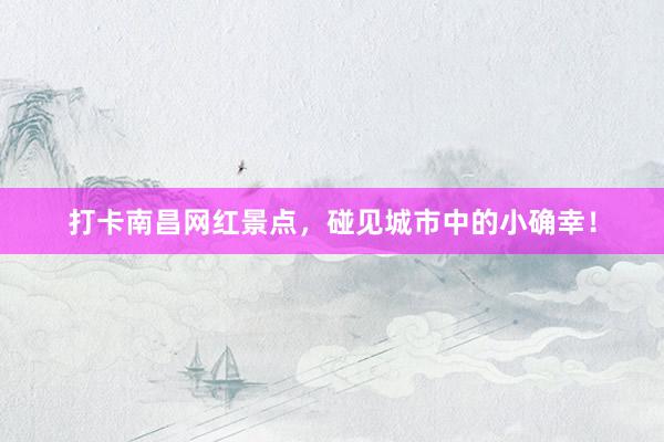 打卡南昌网红景点，碰见城市中的小确幸！
