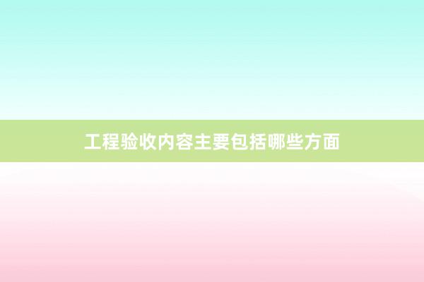 工程验收内容主要包括哪些方面