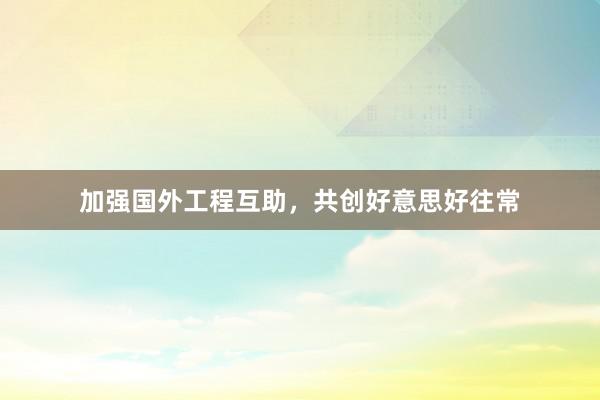 加强国外工程互助，共创好意思好往常