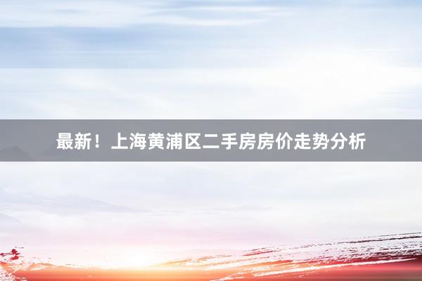 最新！上海黄浦区二手房房价走势分析