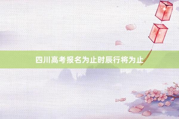 四川高考报名为止时辰行将为止